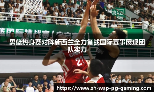 男篮热身赛对阵新西兰全力备战国际赛事展现团队实力